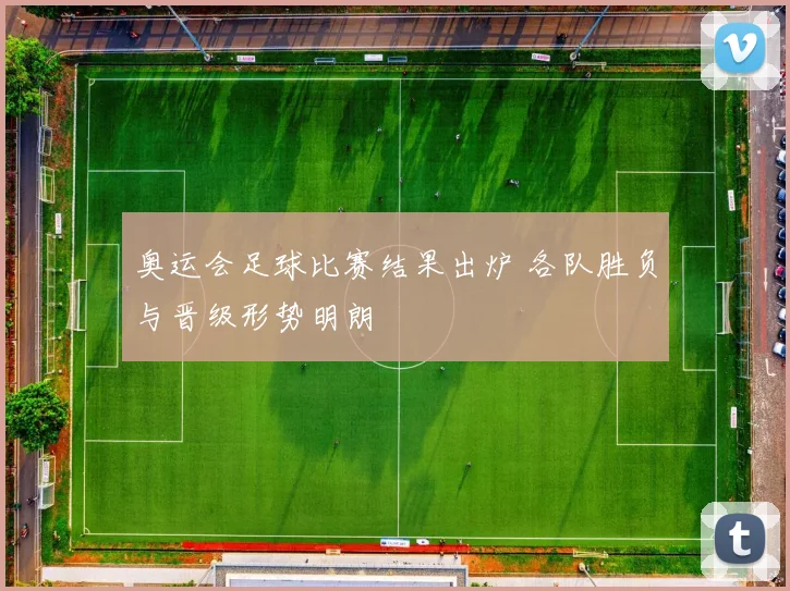 奥运会足球比赛结果出炉 各队胜负与晋级形势明朗