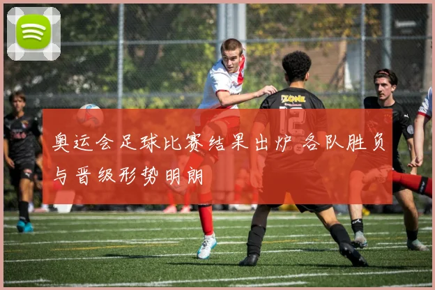 奥运会足球比赛结果出炉 各队胜负与晋级形势明朗