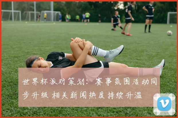 世界杯派对策划：赛事氛围活动同步升级 相关新闻热度持续升温