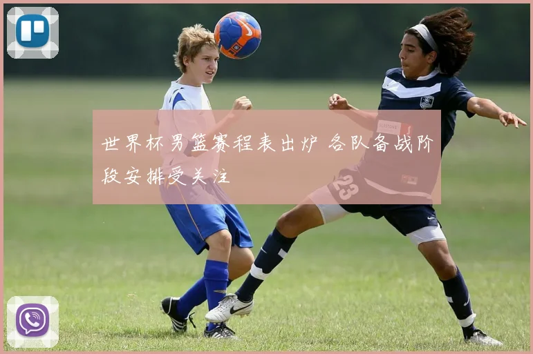 世界杯男篮赛程表出炉 各队备战阶段安排受关注