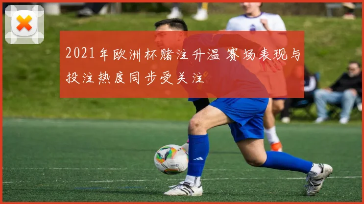 2021年欧洲杯赌注升温 赛场表现与投注热度同步受关注