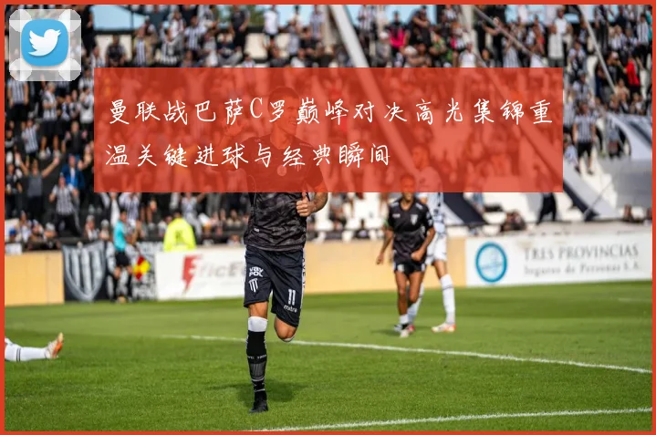 曼联战巴萨C罗巅峰对决高光集锦重温关键进球与经典瞬间