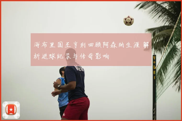 海布里国王亨利回顾阿森纳生涯 解析进球纪录与传奇影响