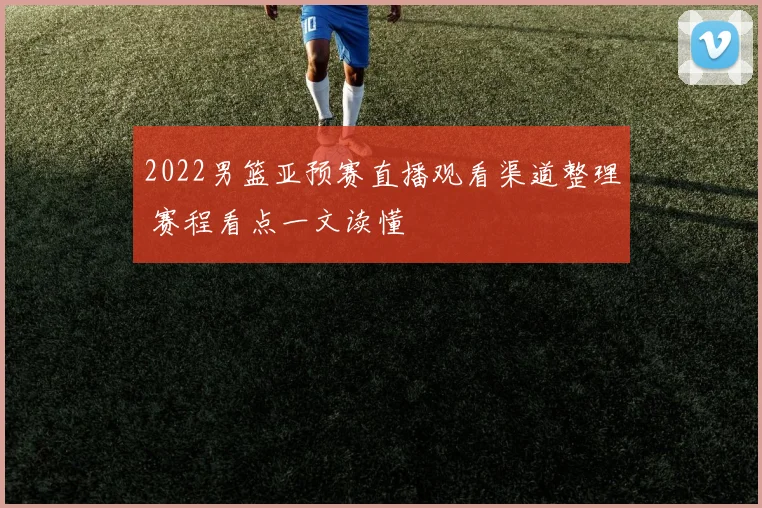 2022男篮亚预赛直播观看渠道整理 赛程看点一文读懂