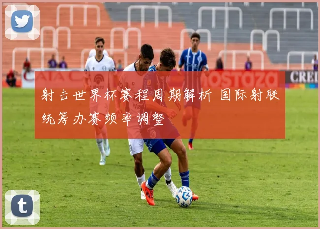 射击世界杯赛程周期解析 国际射联统筹办赛频率调整