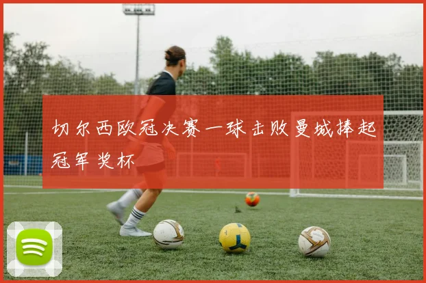 切尔西欧冠决赛一球击败曼城捧起冠军奖杯