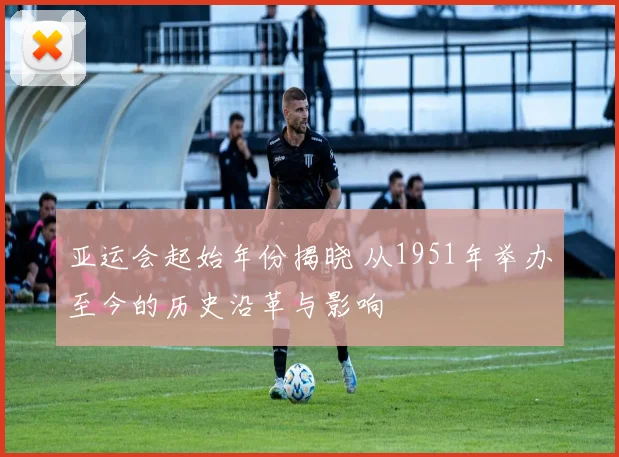 亚运会起始年份揭晓 从1951年举办至今的历史沿革与影响