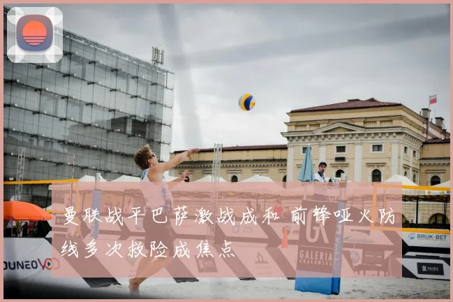 曼联战平巴萨激战成和 前锋哑火防线多次救险成焦点