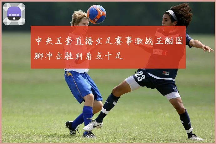 中央五套直播女足赛事激战正酣国脚冲击胜利看点十足