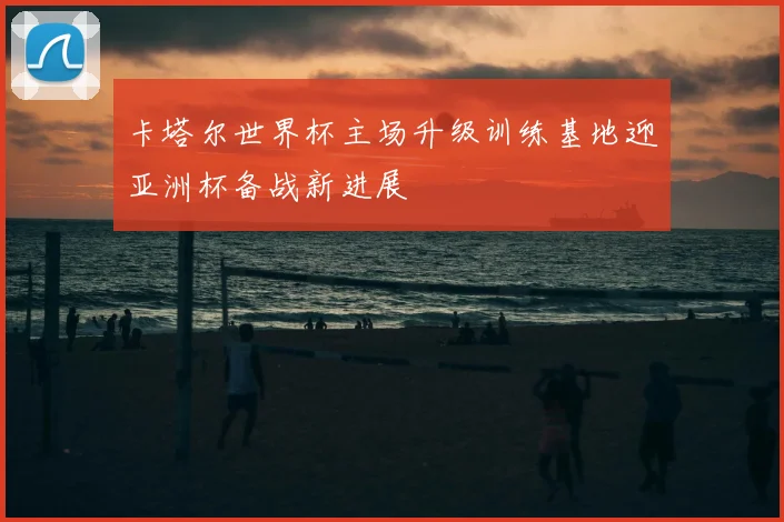卡塔尔世界杯主场升级训练基地迎亚洲杯备战新进展