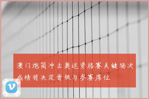 澳门炮筒冲击奥运资格赛关键场次成绩将决定晋级与参赛席位
