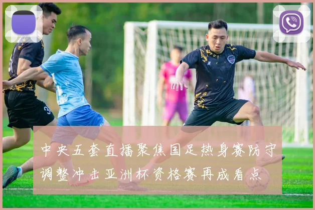 中央五套直播聚焦国足热身赛防守调整冲击亚洲杯资格赛再成看点