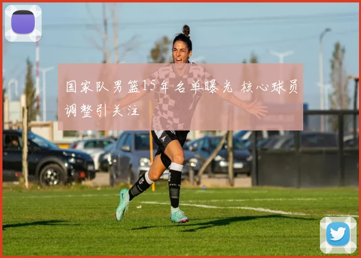 国家队男篮15年名单曝光 核心球员调整引关注