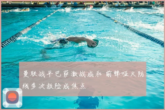 曼联战平巴萨激战成和 前锋哑火防线多次救险成焦点