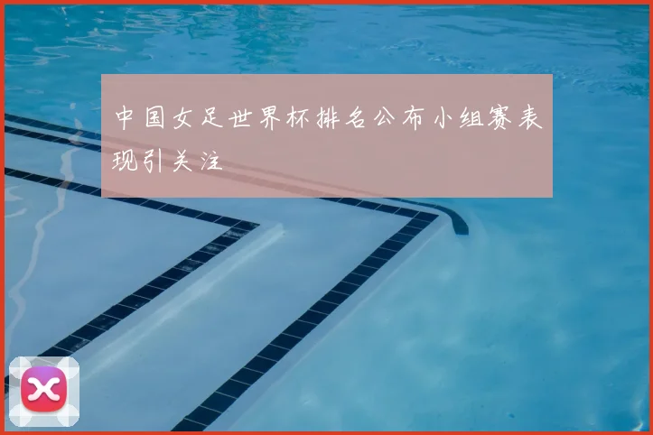 中国女足世界杯排名公布小组赛表现引关注