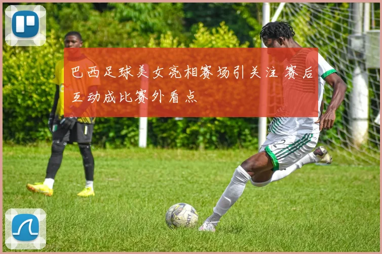 巴西足球美女亮相赛场引关注 赛后互动成比赛外看点