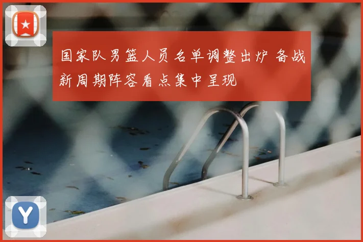 国家队男篮人员名单调整出炉 备战新周期阵容看点集中呈现