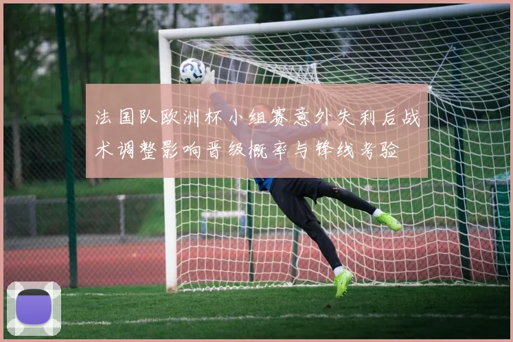 法国队欧洲杯小组赛意外失利后战术调整影响晋级概率与锋线考验
