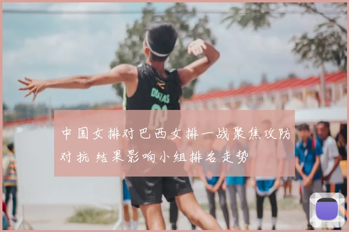 中国女排对巴西女排一战聚焦攻防对抗 结果影响小组排名走势