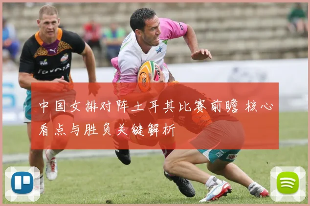 中国女排对阵土耳其比赛前瞻 核心看点与胜负关键解析