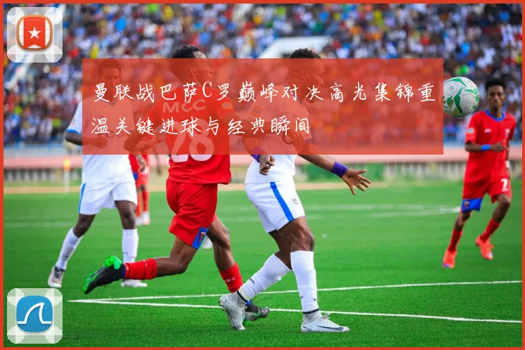 曼联战巴萨C罗巅峰对决高光集锦重温关键进球与经典瞬间