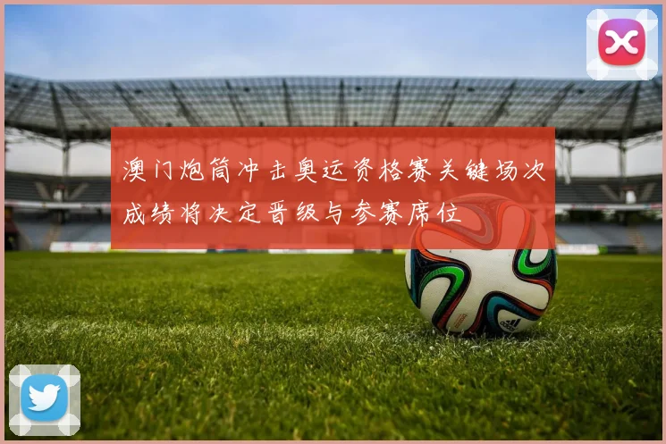 澳门炮筒冲击奥运资格赛关键场次成绩将决定晋级与参赛席位