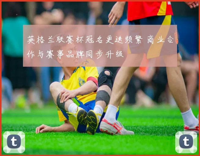 英格兰联赛杯冠名更迭频繁 商业合作与赛事品牌同步升级