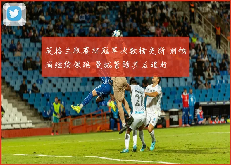 英格兰联赛杯冠军次数榜更新 利物浦继续领跑 曼城紧随其后追赶