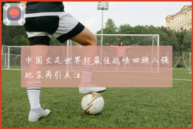 中国女足世界杯最佳战绩回顾八强纪录再引关注