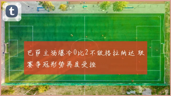 巴萨主场爆冷0比2不敌格拉纳达 联赛争冠形势再度受挫