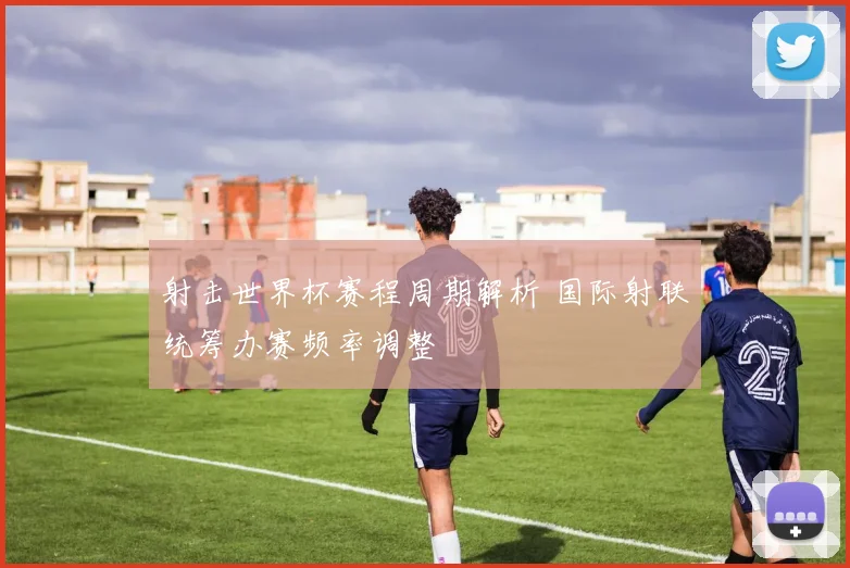 射击世界杯赛程周期解析 国际射联统筹办赛频率调整