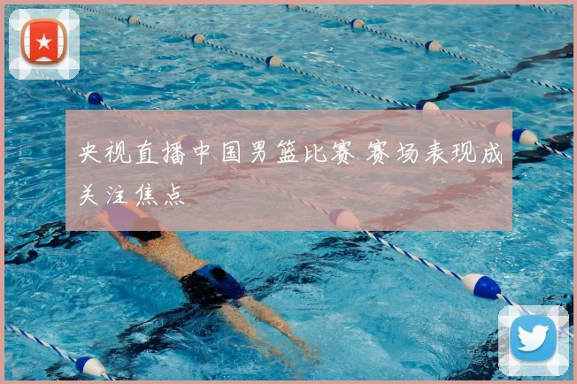 央视直播中国男篮比赛 赛场表现成关注焦点