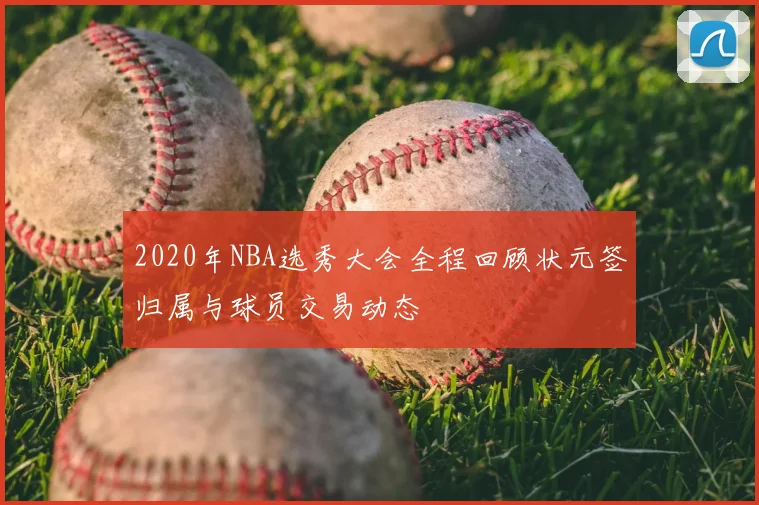 2020年NBA选秀大会全程回顾状元签归属与球员交易动态