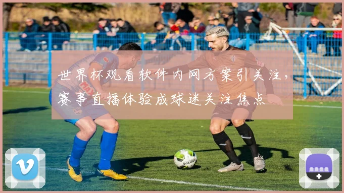 世界杯观看软件内网方案引关注，赛事直播体验成球迷关注焦点