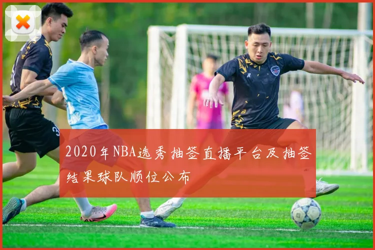 2020年NBA选秀抽签直播平台及抽签结果球队顺位公布