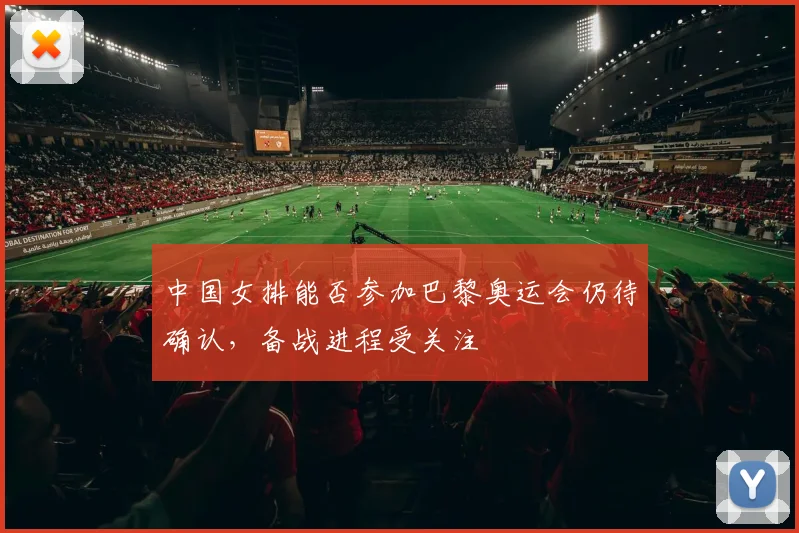 中国女排能否参加巴黎奥运会仍待确认,备战进程受关注