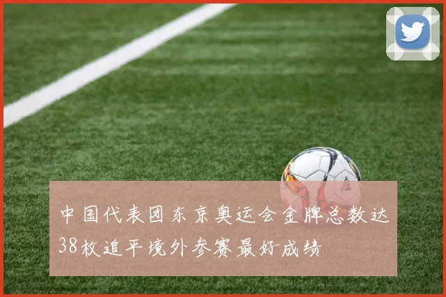 中国代表团东京奥运会金牌总数达38枚追平境外参赛最好成绩