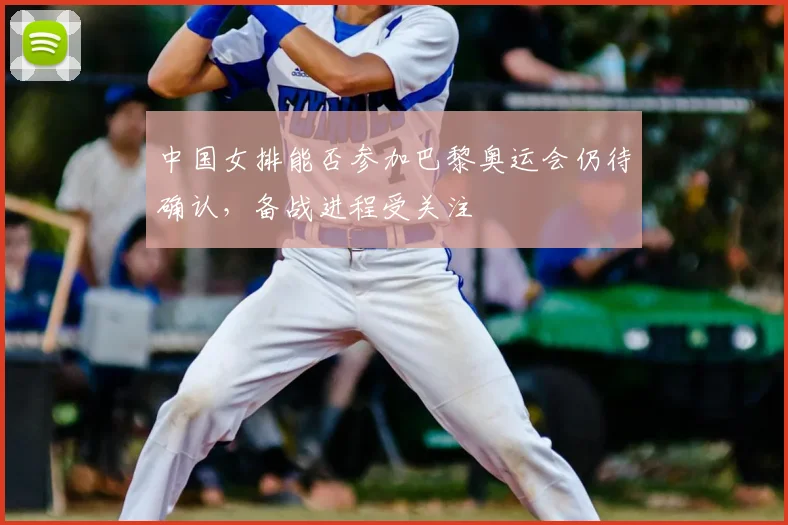 中国女排能否参加巴黎奥运会仍待确认，备战进程受关注