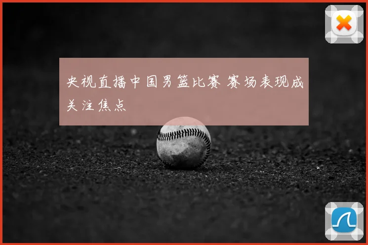央视直播中国男篮比赛 赛场表现成关注焦点